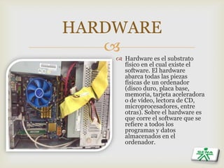 
HARDWARE
 Hardware es el substrato
físico en el cual existe el
software. El hardware
abarca todas las piezas
físicas de un ordenador
(disco duro, placa base,
memoria, tarjeta aceleradora
o de vídeo, lectora de CD,
microprocesadores, entre
otras). Sobre el hardware es
que corre el software que se
refiere a todos los
programas y datos
almacenados en el
ordenador.
 
