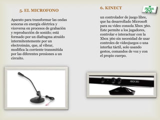 5. EL MICROFONO
Aparato para transformar las ondas
sonoras en energía eléctrica y
viceversa en procesos de grabación
y reproducción de sonido; está
formado por un diafragma atraído
intermitentemente por un
electroimán, que, al vibrar,
modifica la corriente transmitida
por las diferentes presiones a un
circuito.
6. KINECT
un controlador de juego libre,
que ha desarrollado Microsoft
para su video consola Xbox 360.
Este permite a los jugadores,
controlar e interactuar con la
Xbox 360 sin necesidad de usar
controles de videojuegos o una
interfaz táctil, solo usando
gestos, comandos de voz y con
el propio cuerpo.
 