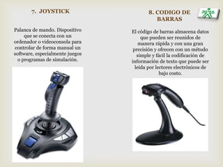 7. JOYSTICK
Palanca de mando. Dispositivo
que se conecta con un
ordenador o videoconsola para
controlar de forma manual un
software, especialmente juegos
o programas de simulación.
8. CODIGO DE
BARRAS
El código de barras almacena datos
que pueden ser reunidos de
manera rápida y con una gran
precisión y ofrecen con un método
simple y fácil la codificación de
información de texto que puede ser
leída por lectores electrónicos de
bajo costo.
 