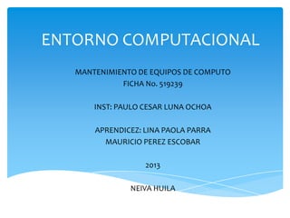 ENTORNO COMPUTACIONAL
MANTENIMIENTO DE EQUIPOS DE COMPUTO
FICHA No. 519239
INST: PAULO CESAR LUNA OCHOA
APRENDICEZ: LINA PAOLA PARRA
MAURICIO PEREZ ESCOBAR
2013
NEIVA HUILA
 