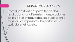 DISPOSITIVOS DE SALIDA
Estos dispositivos nos permiten ver los
resultados o las diferentes manipulaciones
de los datos introducidos, los cuales son: el
monitor, las impresoras, los parlantes, los
auriculares el fax etc.
 