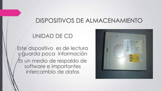 DISPOSITIVOS DE ALMACENAMIENTO
UNIDAD DE CD
Este dispositivo es de lectura
y guarda poca información
Es un medio de respaldo de
software e importantes
intercambio de datos
 