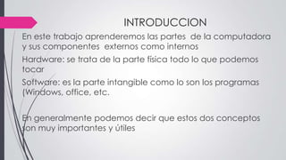 INTRODUCCION
En este trabajo aprenderemos las partes de la computadora
y sus componentes externos como internos
Hardware: se trata de la parte física todo lo que podemos
tocar
Software: es la parte intangible como lo son los programas
(Windows, office, etc.
En generalmente podemos decir que estos dos conceptos
son muy importantes y útiles
 