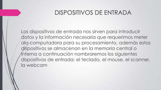 DISPOSITIVOS DE ENTRADA
Los dispositivos de entrada nos sirven para introducir
datos y la información necesaria que requerimos meter
ala computadora para su procesamiento, además estos
dispositivos se almacenan en la memoria central o
interna a continuación nombraremos los siguientes
dispositivos de entrada: el teclado, el mouse, el scanner,
la webcam
 