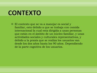 CONTEXTO
 El contexto que se va a manejar es social y
  familiar, esto debido a que se trabaja con comida
  internacional la cual esta dirigida a unas personas
  que están en el ámbito de un núcleo familiar, y unas
  actividades sociales y culturales representativas, y
  debido a la praxis que se realiza los usuarios van
  desde los dos años hasta los 90 años. Dependiendo
  de la parte cognitiva de los usuarios.
 