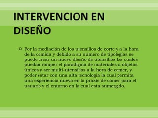 INTERVENCION EN
DISEÑO
 Por la mediación de los utensilios de corte y a la hora
  de la comida y debido a su número de tipologías se
  puede crear un nuevo diseño de utensilios los cuales
  puedan romper el paradigma de materiales u objetos
  únicos y ser multi-utensilios a la hora de comer, y
  poder estar con una alta tecnología la cual permita
  una experiencia nueva en la praxis de comer para el
  usuario y el entorno en la cual esta sumergido.
 