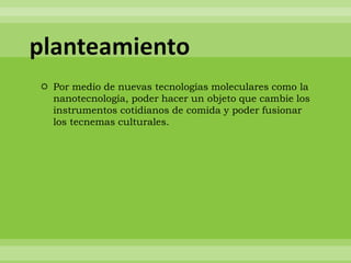 planteamiento
 Por medio de nuevas tecnologías moleculares como la
  nanotecnología, poder hacer un objeto que cambie los
  instrumentos cotidianos de comida y poder fusionar
  los tecnemas culturales.
 
