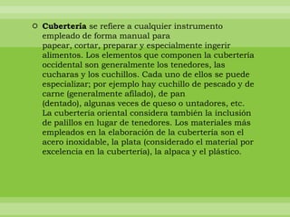  Cubertería se refiere a cualquier instrumento
  empleado de forma manual para
  papear, cortar, preparar y especialmente ingerir
  alimentos. Los elementos que componen la cubertería
  occidental son generalmente los tenedores, las
  cucharas y los cuchillos. Cada uno de ellos se puede
  especializar; por ejemplo hay cuchillo de pescado y de
  carne (generalmente afilado), de pan
  (dentado), algunas veces de queso o untadores, etc.
  La cubertería oriental considera también la inclusión
  de palillos en lugar de tenedores. Los materiales más
  empleados en la elaboración de la cubertería son el
  acero inoxidable, la plata (considerado el material por
  excelencia en la cubertería), la alpaca y el plástico.
 