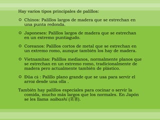 Hay varios tipos principales de palillos:

 Chinos: Palillos largos de madera que se estrechan en
  una punta redonda.

 Japoneses: Palillos largos de madera que se estrechan
  en un extremo puntiagudo.

 Coreanos: Palillos cortos de metal que se estrechan en
  un extremo romo, aunque también los hay de madera.

 Vietnamitas: Palillos medianos, normalmente planos que
  se estrechan en un extremo romo, tradicionalmente de
  madera pero actualmente también de plástico.

 Đũa cả : Palillo plano grande que se usa para servir el
  arroz desde una olla .

También hay palillos especiales para cocinar o servir la
  comida, mucho más largos que los normales. En Japón
  se les llama saibashi (菜箸).
 