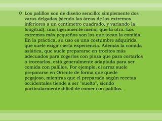  Los palillos son de diseño sencillo: simplemente dos
  varas delgadas (siendo las áreas de los extremos
  inferiores a un centímetro cuadrado, y variando la
  longitud), una ligeramente menor que la otra. Los
  extremos más pequeños son los que tocan la comida.
  En la práctica, su uso es una costumbre adquirida
  que suele exigir cierta experiencia. Además la comida
  asiática, que suele prepararse en trocitos más
  adecuados para cogerlos con pinza que para cortarlos
  o trocearlos, está generalmente adaptada para ser
  comida con palillos. Por ejemplo, el arroz suele
  prepararse en Oriente de forma que quede
  pegajoso, mientras que el preparado según recetas
  occidentales tiende a ser "suelto", siendo
  particularmente difícil de comer con palillos.
 