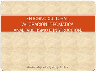 ENTORNO CULTURAL:
   VALORACION IDEOMATICA,
ANALFABETISMO E INSTRUCCIÓN.




     Mónica Alejandra Quiroga Millán
 