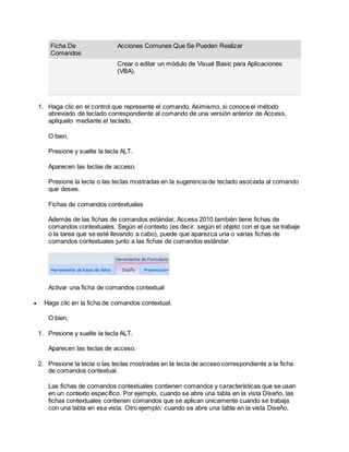 Ficha De
Comandos
Acciones Comunes Que Se Pueden Realizar
Crear o editar un módulo de Visual Basic para Aplicaciones
(VBA).
1. Haga clic en el control que represente el comando. Asimismo, si conoce el método
abreviado de teclado correspondiente al comando de una versión anterior de Access,
aplíquelo mediante el teclado.
O bien,
Presione y suelte la tecla ALT.
Aparecen las teclas de acceso.
Presione la tecla o las teclas mostradas en la sugerencia de teclado asociada al comando
que desee.
Fichas de comandos contextuales
Además de las fichas de comandos estándar, Access 2010 también tiene fichas de
comandos contextuales. Según el contexto (es decir, según el objeto con el que se trabaje
o la tarea que se esté llevando a cabo), puede que aparezca una o varias fichas de
comandos contextuales junto a las fichas de comandos estándar.
Activar una ficha de comandos contextual
 Haga clic en la ficha de comandos contextual.
O bien,
1. Presione y suelte la tecla ALT.
Aparecen las teclas de acceso.
2. Presione la tecla o las teclas mostradas en la tecla de acceso correspondiente a la ficha
de comandos contextual.
Las fichas de comandos contextuales contienen comandos y características que se usan
en un contexto específico. Por ejemplo, cuando se abre una tabla en la vista Diseño, las
fichas contextuales contienen comandos que se aplican únicamente cuando se trabaja
con una tabla en esa vista. Otro ejemplo: cuando se abre una tabla en la vista Diseño,
 