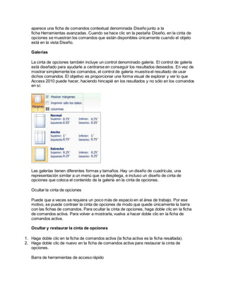 aparece una ficha de comandos contextual denominada Diseño junto a la
ficha Herramientas avanzadas. Cuando se hace clic en la pestaña Diseño, en la cinta de
opciones se muestran los comandos que están disponibles únicamente cuando el objeto
está en la vista Diseño.
Galerías
La cinta de opciones también incluye un control denominado galería. El control de galería
está diseñado para ayudarle a centrarse en conseguir los resultados deseados. En vez de
mostrar simplemente los comandos, el control de galería muestra el resultado de usar
dichos comandos. El objetivo es proporcionar una forma visual de explorar y ver lo que
Access 2010 puede hacer, haciendo hincapié en los resultados y no sólo en los comandos
en sí.
Las galerías tienen diferentes formas y tamaños. Hay un diseño de cuadrícula, una
representación similar a un menú que se despliega, e incluso un diseño de cinta de
opciones que coloca el contenido de la galería en la cinta de opciones.
Ocultar la cinta de opciones
Puede que a veces se requiera un poco más de espacio en el área de trabajo. Por ese
motivo, se puede contraer la cinta de opciones de modo que quede únicamente la barra
con las fichas de comandos. Para ocultar la cinta de opciones, haga doble clic en la ficha
de comandos activa. Para volver a mostrarla, vuelva a hacer doble clic en la ficha de
comandos activa.
Ocultar y restaurar la cinta de opciones
1. Haga doble clic en la ficha de comandos activa (la ficha activa es la ficha resaltada).
2. Haga doble clic de nuevo en la ficha de comandos activa para restaurar la cinta de
opciones.
Barra de herramientas de acceso rápido
 