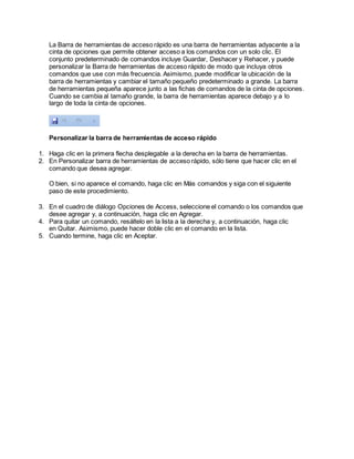 La Barra de herramientas de acceso rápido es una barra de herramientas adyacente a la
cinta de opciones que permite obtener acceso a los comandos con un solo clic. El
conjunto predeterminado de comandos incluye Guardar, Deshacer y Rehacer, y puede
personalizar la Barra de herramientas de acceso rápido de modo que incluya otros
comandos que use con más frecuencia. Asimismo, puede modificar la ubicación de la
barra de herramientas y cambiar el tamaño pequeño predeterminado a grande. La barra
de herramientas pequeña aparece junto a las fichas de comandos de la cinta de opciones.
Cuando se cambia al tamaño grande, la barra de herramientas aparece debajo y a lo
largo de toda la cinta de opciones.
Personalizar la barra de herramientas de acceso rápido
1. Haga clic en la primera flecha desplegable a la derecha en la barra de herramientas.
2. En Personalizar barra de herramientas de acceso rápido, sólo tiene que hacer clic en el
comando que desea agregar.
O bien, si no aparece el comando, haga clic en Más comandos y siga con el siguiente
paso de este procedimiento.
3. En el cuadro de diálogo Opciones de Access, seleccione el comando o los comandos que
desee agregar y, a continuación, haga clic en Agregar.
4. Para quitar un comando, resáltelo en la lista a la derecha y, a continuación, haga clic
en Quitar. Asimismo, puede hacer doble clic en el comando en la lista.
5. Cuando termine, haga clic en Aceptar.
 