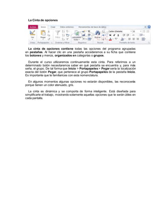 La Cinta de opciones
La cinta de opciones contiene todas las opciones del programa agrupadas
en pestañas. Al hacer clic en una pestaña accederemos a su ficha que contiene
los botones y menús, organizados en categorías o grupos.
Durante el curso utilizaremos continuamente esta cinta. Para referirnos a un
determinado botón necesitaremos saber en qué pestaña se encuentra y, para más
seña, el grupo. De tal forma que Inicio > Portapapeles > Pegar sería la localización
exacta del botón Pegar, que pertenece al grupo Portapapeles de la pestaña Inicio.
Es importante que te familiarices con esta nomenclatura.
En algunos momentos algunas opciones no estarán disponibles, las reconocerás
porque tienen un color atenuado, gris.
La cinta es dinámica y se comporta de forma inteligente. Está diseñada para
simplificarte el trabajo, mostrando solamente aquellas opciones que te serán útiles en
cada pantalla.
 