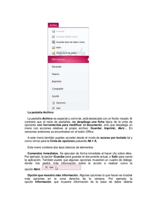 La pestaña Archivo
La pestaña Archivo es especial y como tal, está destacada con un fondo rosado. Al
contrario que el resto de pestañas, no despliega una ficha típica de la cinta de
opciones con herramientas para modificar el documento, sino que despliega un
menú con acciones relativas al propio archivo: Guardar, Imprimir, Abrir... En
versiones anteriores se encontraban en el botón Office.
A este menú también puedes acceder desde el modo de acceso por teclado tal y
como vimos para la Cinta de opciones pulsando Alt + A.
Este menú contiene dos tipos básicos de elementos:
Comandos inmediatos. Se ejecutan de forma inmediata al hacer clic sobre ellos.
Por ejemplo, la opción Guardar para guardar el documento actual, o Salir para cerrar
la aplicación. También puede que algunas opciones muestren un cuadro de diálogo
donde nos pedirá más información sobre la acción a realizar como la
opción Abrir.
Opción que muestra más información. Algunas opciones lo que hacen es mostrar
más opciones en la zona derecha de la ventana. Por ejemplo, la
opción Información que muestra información de la base de datos abierta
 
