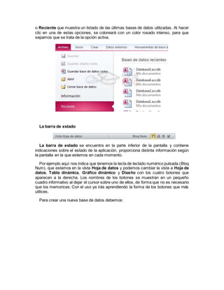 o Reciente que muestra un listado de las últimas bases de datos utilizadas. Al hacer
clic en una de estas opciones, se coloreará con un color rosado intenso, para que
sepamos que se trata de la opción activa.
La barra de estado
La barra de estado se encuentra en la parte inferior de la pantalla y contiene
indicaciones sobre el estado de la aplicación, proporciona distinta información según
la pantalla en la que estemos en cada momento.
Por ejemplo aquí nos indica que tenemos la tecla de teclado numérico pulsada (Bloq
Num), que estamos en la vista Hoja de datos y podemos cambiar la vista a Hoja de
datos, Tabla dinámica, Gráfico dinámico y Diseño con los cuatro botones que
aparecen a la derecha. Los nombres de los botones se muestran en un pequeño
cuadro informativo al dejar el cursor sobre uno de ellos, de forma que no es necesario
que los memorices. Con el uso ya irás aprendiendo la forma de los botones que más
utilices.
Para crear una nueva base de datos debemos:
 
