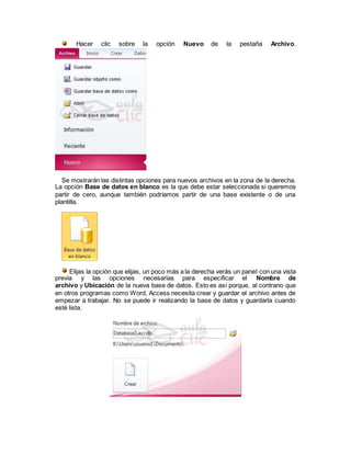 Hacer clic sobre la opción Nuevo de la pestaña Archivo.
Se mostrarán las distintas opciones para nuevos archivos en la zona de la derecha.
La opción Base de datos en blanco es la que debe estar seleccionada si queremos
partir de cero, aunque también podríamos partir de una base existente o de una
plantilla.
Elijas la opción que elijas, un poco más a la derecha verás un panel con una vista
previa y las opciones necesarias para especificar el Nombre de
archivo y Ubicación de la nueva base de datos. Esto es así porque, al contrario que
en otros programas como Word, Access necesita crear y guardar el archivo antes de
empezar a trabajar. No se puede ir realizando la base de datos y guardarla cuando
esté lista.
 