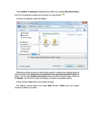 Para cambiar la ubicación establecida por defecto (la carpeta Mis documentos),
haz clic en la pequeña carpeta que hay junto a la caja de texto .
Se abrirá el siguiente cuadro de diálogo:
Deberemos utilizar la barra de direcciones superior o explorar las carpetas desde el
panel izquierdo para situarnos en la carpeta en que queramos guardar la base de
datos. Y en el cuadro Nombre de archivo podrás escribir el nombre. Luego, hacer clic
en Aceptar. Se cerrará el cuadro de diálogo y volverás a la pantalla anterior.
Pulsar el botón Crear para crear la base de datos.
Por defecto, Access abrirá una nueva tabla llamada Tabla1 para que puedas
empezar a rellenar sus datos.
 