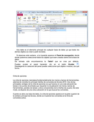 Una tabla es el elemento principal de cualquier base de datos ya que todos los
demás objetos se crean a partir de éstas.
Si observas esta ventana, a la izquierda aparece el Panel de navegación, desde
donde podremos seleccionar todos los objetos que sean creados dentro de la base de
datos.
De entrada sólo encontraremos la Tabla1 que se crea por defecto.
Puedes ocultar el panel haciendo clic en el botón Ocultar .
Desplegando la cabecera del panel puedes seleccionar qué objetos mostrar y de qué
forma.
Cinta de opciones
La cinta de opciones reemplaza fundamentalmente los menús y barras de herramientas,
además de constituir la principal interfaz de comandos de Access 2010. Una de las
principales ventajas de la cinta de opciones es que fusiona en una sola ubicación las
tareas o los puntos de entrada que requerían la visualización de menús, barras de
herramientas, paneles de tareas u otros componentes de la interfaz de usuario. De este
modo, se dispone de una única ubicación en la que buscar los comandos.
Cuando se abre una base de datos, la cinta de opciones aparece en la parte superior de
la ventana principal de Access, donde se muestran los comandos en la ficha de
comandos activa.
 
