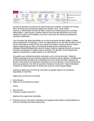 La cinta de opciones se compone de varias fichas que contienen comandos. En Access
2010, las fichas de comandos principales son Archivo, Inicio, Crear, Datos
externos y Herramientas de base de datos. Cada ficha contiene grupos de comandos
relacionados, y estos grupos contienen algunos de los demás elementos de la nueva
interfaz de usuario, como la galería, que es un nuevo tipo de control que presenta las
opciones visualmente.
Los comandos que están disponibles en la cinta de opciones también reflejan el objeto
activo actualmente. Por ejemplo, si tiene una tabla abierta en la vista Hoja de datos y hace
clic en Formulario en la ficha Crear, en el grupo Formularios, Access crea el formulario,
según la tabla activa. Es decir, el nombre de la tabla activa se especifica en la
propiedad OrigenDelRegistrodel nuevo formulario. Además, algunas fichas de la cinta de
opciones sólo aparecen en determinados contextos. Por ejemplo, la ficha Diseño sólo
aparece cuando tiene un objeto abierto en la vista Diseño.
Se pueden usar métodos abreviados de teclado con la cinta de opciones. Todos los
métodos abreviados de las versiones anteriores de Access siguen vigentes. El Sistema de
acceso de teclado reemplaza los aceleradores de menú de las versiones anteriores de
Access. Este sistema usa pequeños indicadores con una sola letra o una combinación de
letras que aparecen en la cinta de opciones al presionar la tecla ALT. Estos indicadores
muestran el método abreviado de teclado que activa el control situado debajo.
Cuando se selecciona una ficha de comandos, se pueden explorar los comandos
disponibles en esa ficha.
Seleccionar una ficha de comandos
1. Inicie Access.
2. Haga clic en la pestaña que desee.
O bien,
1. Inicie Access.
2. Presione y suelte la tecla ALT.
Aparecen las sugerencias de teclado.
3. Presione la tecla o las teclas mostradas en la sugerencia de teclado correspondiente a la
ficha de comandos que desee seleccionar.
 