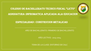 COLEGIO DE BACHILLERATO TECNICO FISCAL “LICTO”

ASIGNATURA :INFROMATICA APLICADA ALA EDUCACION
ESPECIALIDAD : CONSTRUCION METALICAS
AÑO DE BACHILLERATO: PRIMERO DE BACHILLERATO
AÑO LECTIVO: 2013-2014
TEMA DE LA CLASE: ENTORNO DE CALC

 