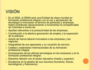 VISIÓN
 En el 2020, el SENA será una Entidad de clase mundial en
formación profesional integral y en el uso y apropiación de
tecnología e innovación al servicio de personas y empresas;
habrá contribuido decisivamente a incrementar la competitividad
de Colombia a través de:
 Aportes relevantes a la productividad de las empresas.
 Contribución a la efectiva generación de empleo y la superación
de la pobreza.
 Aporte de fuerza laboral innovadora a las empresas y las
regiones.
 Integralidad de sus egresados y su vocación de servicio.
 Calidad y estándares internacionales de su formación
profesional integral.
 Incorporación de las últimas tecnologías en las empresas y en la
formación profesional integral.
 Estrecha relación con el sector educativo (media y superior).
 Excelencia en la gestión de sus recursos (humanos, físicos,
tecnológicos y financieros).
 