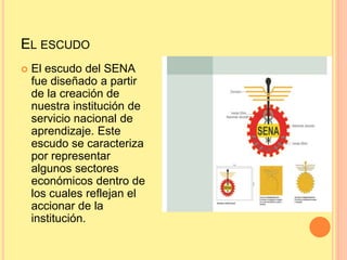 EL ESCUDO
 El escudo del SENA
fue diseñado a partir
de la creación de
nuestra institución de
servicio nacional de
aprendizaje. Este
escudo se caracteriza
por representar
algunos sectores
económicos dentro de
los cuales reflejan el
accionar de la
institución.
 