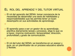 EL ROL DEL APRENDIZ Y DEL TUTOR VIRTUAL
 El rol del aprendiz del SENA: tomar conciencia de la
necesidad de desarrollar una serie de habilidades y
responsabilidades que les permita tener un buen
desempeño en sus actividades de aprendizaje.

 El aprendiz pasa a ser un gestor de su aprendizaje,
planifica diariamente tareas y procesos, elige lo que va
a hacer, imprime motivación, temporalidad, dirección,
profundidad y grado de comunicación.

 El rol del tutor del SENA: se transforma en un asesor y
guía, en un planificador de un proceso educativo abierto
y flexible.
 