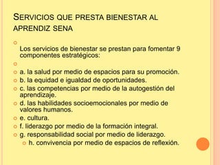 SERVICIOS QUE PRESTA BIENESTAR AL
APRENDIZ SENA

Los servicios de bienestar se prestan para fomentar 9
componentes estratégicos:

 a. la salud por medio de espacios para su promoción.
 b. la equidad e igualdad de oportunidades.
 c. las competencias por medio de la autogestión del
aprendizaje.
 d. las habilidades socioemocionales por medio de
valores humanos.
 e. cultura.
 f. liderazgo por medio de la formación integral.
 g. responsabilidad social por medio de liderazgo.
 h. convivencia por medio de espacios de reflexión.
 