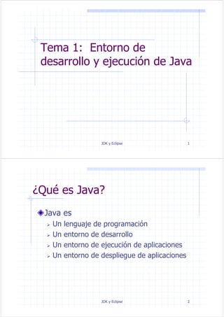 JDK y Eclipse 1
Tema 1: Entorno de
desarrollo y ejecución de Java
JDK y Eclipse 2
¿Qué es Java?
Java es
Un lenguaje de programación
Un entorno de desarrollo
Un entorno de ejecución de aplicaciones
Un entorno de despliegue de aplicaciones
 