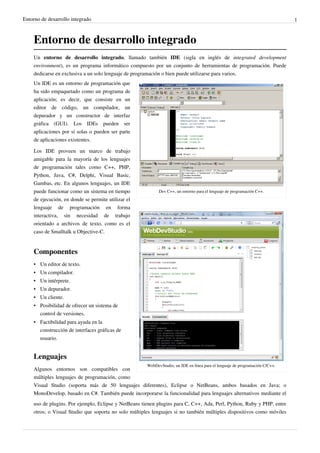 Entorno de desarrollo integrado 1
Entorno de desarrollo integrado
Un entorno de desarrollo integrado, llamado también IDE (sigla en inglés de integrated development
environment), es un programa informático compuesto por un conjunto de herramientas de programación. Puede
dedicarse en exclusiva a un solo lenguaje de programación o bien puede utilizarse para varios.
Dev C++, un entorno para el lenguaje de programación C++.
WebDevStudio, un IDE en línea para el lenguaje de programación C/C++.
Un IDE es un entorno de programación que
ha sido empaquetado como un programa de
aplicación; es decir, que consiste en un
editor de código, un compilador, un
depurador y un constructor de interfaz
gráfica (GUI). Los IDEs pueden ser
aplicaciones por sí solas o pueden ser parte
de aplicaciones existentes.
Los IDE proveen un marco de trabajo
amigable para la mayoría de los lenguajes
de programación tales como C++, PHP,
Python, Java, C#, Delphi, Visual Basic,
Gambas, etc. En algunos lenguajes, un IDE
puede funcionar como un sistema en tiempo
de ejecución, en donde se permite utilizar el
lenguaje de programación en forma
interactiva, sin necesidad de trabajo
orientado a archivos de texto, como es el
caso de Smalltalk u Objective-C.
Componentes
• Un editor de texto.
• Un compilador.
• Un intérprete.
• Un depurador.
• Un cliente.
• Posibilidad de ofrecer un sistema de
control de versiones.
• Factibilidad para ayuda en la
construcción de interfaces gráficas de
usuario.
Lenguajes
Algunos entornos son compatibles con
múltiples lenguajes de programación, como
Visual Studio (soporta más de 50 lenguajes diferentes), Eclipse o NetBeans, ambos basados en Java; o
MonoDevelop, basado en C#. También puede incorporarse la funcionalidad para lenguajes alternativos mediante el
uso de plugins. Por ejemplo, Eclipse y NetBeans tienen plugins para C, C++, Ada, Perl, Python, Ruby y PHP, entre
otros; o Visual Studio que soporta no solo múltiples lenguajes si no también múltiples dispositivos como móviles
 
