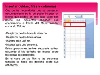 Insertar celdas, filas y columnas
Otra de las necesidades que se presentan
frecuentemente es la de poder insertar un
bloque que celdas, en este caso Excel nos
ofrece las siguientes opciones que
encontramos a través del Menú Insertar
comando Celdas...:
•Desplazar celdas hacia la derecha.
•Desplazar celdas hacia abajo
•Insertar toda una fila.
•Insertar toda una columna.
Estas operaciones también se puede realizar
utilizando el clic derecho del mouse sobre
las celdas seleccionadas.
En el caso de las filas o las columnas
también se hace clic derecho sobre sus
cabeceras.

 