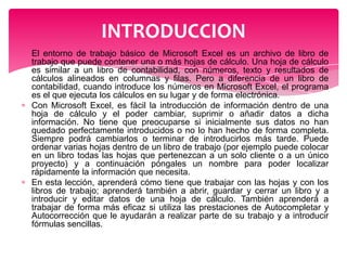 INTRODUCCION
El entorno de trabajo básico de Microsoft Excel es un archivo de libro de
trabajo que puede contener una o más hojas de cálculo. Una hoja de cálculo
es similar a un libro de contabilidad, con números, texto y resultados de
cálculos alineados en columnas y filas. Pero a diferencia de un libro de
contabilidad, cuando introduce los números en Microsoft Excel, el programa
es el que ejecuta los cálculos en su lugar y de forma electrónica.
Con Microsoft Excel, es fácil la introducción de información dentro de una
hoja de cálculo y el poder cambiar, suprimir o añadir datos a dicha
información. No tiene que preocuparse si inicialmente sus datos no han
quedado perfectamente introducidos o no lo han hecho de forma completa.
Siempre podrá cambiarlos o terminar de introducirlos más tarde. Puede
ordenar varias hojas dentro de un libro de trabajo (por ejemplo puede colocar
en un libro todas las hojas que pertenezcan a un solo cliente o a un único
proyecto) y a continuación póngales un nombre para poder localizar
rápidamente la información que necesita.
En esta lección, aprenderá cómo tiene que trabajar con las hojas y con los
libros de trabajo; aprenderá también a abrir, guardar y cerrar un libro y a
introducir y editar datos de una hoja de cálculo. También aprenderá a
trabajar de forma más eficaz si utiliza las prestaciones de Autocompletar y
Autocorrección que le ayudarán a realizar parte de su trabajo y a introducir
fórmulas sencillas.

 