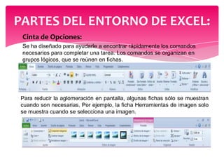 PARTES DEL ENTORNO DE EXCEL:
Cinta de Opciones:
Se ha diseñado para ayudarle a encontrar rápidamente los comandos
necesarios para completar una tarea. Los comandos se organizan en
grupos lógicos, que se reúnen en fichas.

Para reducir la aglomeración en pantalla, algunas fichas sólo se muestran
cuando son necesarias. Por ejemplo, la ficha Herramientas de imagen solo
se muestra cuando se selecciona una imagen.

 