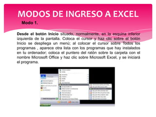 MODOS DE INGRESO A EXCEL
Modo 1.
Desde el botón Inicio situado, normalmente, en la esquina inferior
izquierda de la pantalla. Coloca el cursor y haz clic sobre el botón
Inicio se despliega un menú; al colocar el cursor sobre Todos los
programas , aparece otra lista con los programas que hay instalados
en tu ordenador; coloca el puntero del ratón sobre la carpeta con el
nombre Microsoft Office y haz clic sobre Microsoft Excel, y se iniciará
el programa.

 