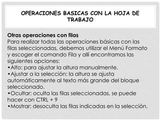OPERACIONES BASICAS CON LA HOJA DE
TRABAJO
Otras operaciones con filas
Para realizar todas las operaciones básicas con las
filas seleccionadas, debemos utilizar el Menú Formato
y escoger el comando Fila y allí encontramos las
siguientes opciones:
•Alto: para ajustar la altura manualmente.
•Ajustar a la selección: la altura se ajusta
automáticamente al texto más grande del bloque
seleccionado.
•Ocultar: oculta las filas seleccionadas, se puede
hacer con CTRL + 9
•Mostrar: desoculta las filas indicadas en la selección.
 