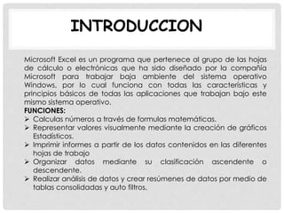 INTRODUCCION
Microsoft Excel es un programa que pertenece al grupo de las hojas
de cálculo o electrónicas que ha sido diseñado por la compañía
Microsoft para trabajar baja ambiente del sistema operativo
Windows, por lo cual funciona con todas las características y
principios básicos de todas las aplicaciones que trabajan bajo este
mismo sistema operativo.
FUNCIONES:
 Calculas números a través de formulas matemáticas.
 Representar valores visualmente mediante la creación de gráficos
Estadísticos.
 Imprimir informes a partir de los datos contenidos en las diferentes
hojas de trabajo
 Organizar datos mediante su clasificación ascendente o
descendente.
 Realizar análisis de datos y crear resúmenes de datos por medio de
tablas consolidadas y auto filtros.
 