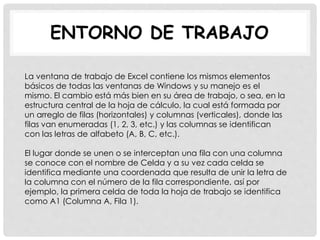 ENTORNO DE TRABAJO
La ventana de trabajo de Excel contiene los mismos elementos
básicos de todas las ventanas de Windows y su manejo es el
mismo. El cambio está más bien en su área de trabajo, o sea, en la
estructura central de la hoja de cálculo, la cual está formada por
un arreglo de filas (horizontales) y columnas (verticales), donde las
filas van enumeradas (1, 2, 3, etc.) y las columnas se identifican
con las letras de alfabeto (A, B, C, etc.).
El lugar donde se unen o se interceptan una fila con una columna
se conoce con el nombre de Celda y a su vez cada celda se
identifica mediante una coordenada que resulta de unir la letra de
la columna con el número de la fila correspondiente, así por
ejemplo, la primera celda de toda la hoja de trabajo se identifica
como A1 (Columna A, Fila 1).
 