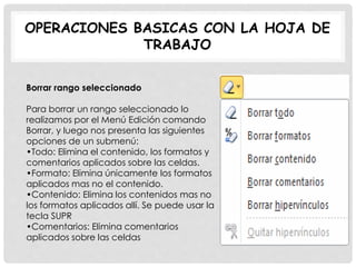 OPERACIONES BASICAS CON LA HOJA DE
TRABAJO
Borrar rango seleccionado
Para borrar un rango seleccionado lo
realizamos por el Menú Edición comando
Borrar, y luego nos presenta las siguientes
opciones de un submenú:
•Todo: Elimina el contenido, los formatos y
comentarios aplicados sobre las celdas.
•Formato: Elimina únicamente los formatos
aplicados mas no el contenido.
•Contenido: Elimina los contenidos mas no
los formatos aplicados allí. Se puede usar la
tecla SUPR
•Comentarios: Elimina comentarios
aplicados sobre las celdas
 