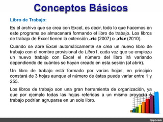 Libro de Trabajo:
Es el archivo que se crea con Excel, es decir, todo lo que hacemos en
este programa se almacenará formando el libro de trabajo. Los libros
de trabajo de Excel tienen la extensión .xls (2007) o .xlsx (2010).
Cuando se abre Excel automáticamente se crea un nuevo libro de
trabajo con el nombre provisional de Libro1, cada vez que se empieza
un nuevo trabajo con Excel el número del libro irá variando
dependiendo de cuántos se hayan creado en esta sesión (al abrir).
Un libro de trabajo está formado por varias hojas, en principio
constará de 3 hojas aunque el número de éstas puede variar entre 1 y
255.
Los libros de trabajo son una gran herramienta de organización, ya
que por ejemplo todas las hojas referidas a un mismo proyecto o
trabajo podrían agruparse en un solo libro.
 