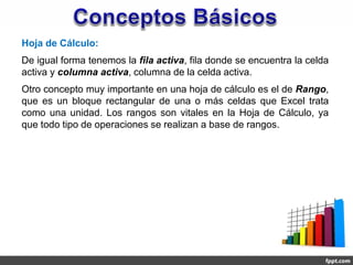 Hoja de Cálculo:
De igual forma tenemos la fila activa, fila donde se encuentra la celda
activa y columna activa, columna de la celda activa.
Otro concepto muy importante en una hoja de cálculo es el de Rango,
que es un bloque rectangular de una o más celdas que Excel trata
como una unidad. Los rangos son vitales en la Hoja de Cálculo, ya
que todo tipo de operaciones se realizan a base de rangos.
 