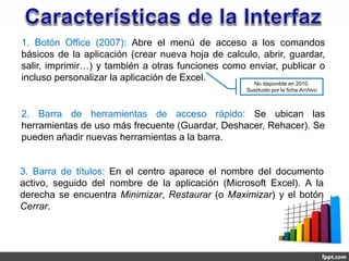 1. Botón Office (2007): Abre el menú de acceso a los comandos
básicos de la aplicación (crear nueva hoja de calculo, abrir, guardar,
salir, imprimir…) y también a otras funciones como enviar, publicar o
incluso personalizar la aplicación de Excel.
                                                     No disponible en 2010.
                                                   Sustituido por la ficha Archivo



2. Barra de herramientas de acceso rápido: Se ubican las
herramientas de uso más frecuente (Guardar, Deshacer, Rehacer). Se
pueden añadir nuevas herramientas a la barra.


3. Barra de títulos: En el centro aparece el nombre del documento
activo, seguido del nombre de la aplicación (Microsoft Excel). A la
derecha se encuentra Minimizar, Restaurar (o Maximizar) y el botón
Cerrar.
 