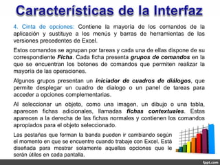 4. Cinta de opciones: Contiene la mayoría de los comandos de la
aplicación y sustituye a los menús y barras de herramientas de las
versiones precedentes de Excel.
Estos comandos se agrupan por tareas y cada una de ellas dispone de su
correspondiente Ficha. Cada ficha presenta grupos de comandos en la
que se encuentran los botones de comandos que permiten realizar la
mayoría de las operaciones.
Algunos grupos presentan un iniciador de cuadros de diálogos, que
permite desplegar un cuadro de dialogo o un panel de tareas para
acceder a opciones complementarias.
Al seleccionar un objeto, como una imagen, un dibujo o una tabla,
aparecen fichas adicionales, llamadas fichas contextuales. Estas
aparecen a la derecha de las fichas normales y contienen los comandos
apropiados para el objeto seleccionado.
Las pestañas que forman la banda pueden ir cambiando según
el momento en que se encuentre cuando trabaje con Excel. Está
diseñada para mostrar solamente aquellas opciones que le
serán útiles en cada pantalla.
 