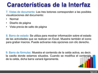 7. Vistas de documento: Los tres botones corresponden a las posibles
visualizaciones del documento:
• Normal
• Diseño de página
• Vista previa de salto de página


8. Barra de estado: Se utiliza para mostrar información sobre el estado
de las actividades que se realizan en Excel, Muestra también el icono
para grabar macros. Puede activarse más opciones con clic derecho.


9. Barra de fórmulas: Muestra el contenido de la celda activa, es decir,
la casilla donde estamos situados. Cuando se modifica el contenido
de la celda, dicha barra variará ligeramente.
 