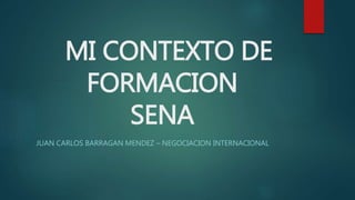 MI CONTEXTO DE 
FORMACION 
SENA 
JUAN CARLOS BARRAGAN MENDEZ – NEGOCIACION INTERNACIONAL 
 