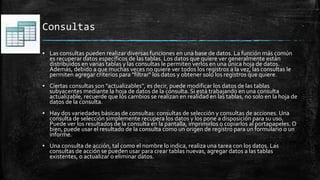 Consultas
▪ Las consultas pueden realizar diversas funciones en una base de datos. La función más común
es recuperar datos específicos de las tablas. Los datos que quiere ver generalmente están
distribuidos en varias tablas y las consultas le permiten verlos en una única hoja de datos.
Además, debido a que muchas veces no quiere ver todos los registros a la vez, las consultas le
permiten agregar criterios para "filtrar" los datos y obtener solo los registros que quiere.
▪ Ciertas consultas son "actualizables", es decir, puede modificar los datos de las tablas
subyacentes mediante la hoja de datos de la consulta. Si está trabajando en una consulta
actualizable, recuerde que los cambios se realizan en realidad en las tablas, no solo en la hoja de
datos de la consulta.
▪ Hay dos variedades básicas de consultas: consultas de selección y consultas de acciones. Una
consulta de selección simplemente recupera los datos y los pone a disposición para su uso.
Puede ver los resultados de la consulta en la pantalla, imprimirlos o copiarlos al portapapeles. O
bien, puede usar el resultado de la consulta como un origen de registro para un formulario o un
informe.
▪ Una consulta de acción, tal como el nombre lo indica, realiza una tarea con los datos. Las
consultas de acción se pueden usar para crear tablas nuevas, agregar datos a las tablas
existentes, o actualizar o eliminar datos.
 