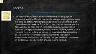 Macros
▪ Las macros en Access pueden considerarse un lenguaje de
programación simplificado que puede usar para agregar funciones
a la base de datos. Por ejemplo, puede adjuntar una macro a un
botón de comando en un formulario para que la macro se ejecute
cada vez que se hace clic en ese botón. Las macros contienen
acciones que ejecutan tareas, como abrir un informe, ejecutar una
consulta o cerrar la base de datos. La mayoría de las operaciones
de la base de datos que realiza manualmente se pueden
automatizar mediante el uso de macros, por lo que se convierten
en dispositivos que permiten ahorrar mucho tiempo.
 