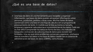 ¿Qué es una base de datos?
▪ Una base de datos es una herramienta para recopilar y organizar
información. Las bases de datos pueden almacenar información sobre
personas, productos, pedidos u otras cosas. Muchas bases de datos
comienzan como una lista en una hoja de cálculo o en un programa de
procesamiento de texto. A medida que la lista aumenta su tamaño,
empiezan a aparecer redundancias e inconsistencias en los datos. Cada vez
es más difícil comprender los datos en forma de lista y los métodos de
búsqueda o extracción de subconjuntos de datos para revisión son
limitados. Una vez que estos problemas comienzan a aparecer, una buena
idea es transferir los datos a una base de datos creada con un sistema de
administración de bases de datos (DBMS), como Access.
▪
 