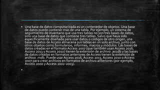 ▪ Una base de datos computarizada es un contenedor de objetos. Una base
de datos puede contener más de una tabla. Por ejemplo, un sistema de
seguimiento de inventario que usa tres tablas no son tres bases de datos,
sino una base de datos que contiene tres tablas. Salvo que haya sido
específicamente diseñada para usar datos o códigos de otro origen, una
base de datos de Access almacena sus tablas en un solo archivo, junto con
otros objetos como formularios, informes, macros y módulos. Las bases de
datos creadas en el formato Access 2007 (que también usan Access 2016,
Access 2013 y Access 2010) tienen la extensión de archivo .accdb y las bases
de datos creadas en formatos anteriores de Access tienen la extensión de
archivo .mdb. Puede usar Access 2016, Access 2013, Access 2010 o Access
2007 para crear archivos en formatos de archivo anteriores (por ejemplo,
Access 2000 y Access 2002-2003).
▪
 